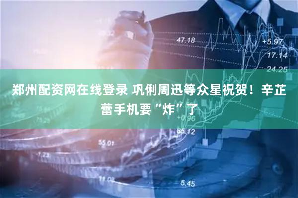 郑州配资网在线登录 巩俐周迅等众星祝贺！辛芷蕾手机要“炸”了