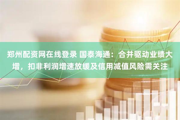 郑州配资网在线登录 国泰海通：合并驱动业绩大增，扣非利润增速放缓及信用减值风险需关注