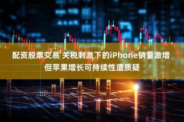 配资股票交易 关税刺激下的iPhone销量激增 但苹果增长可持续性遭质疑
