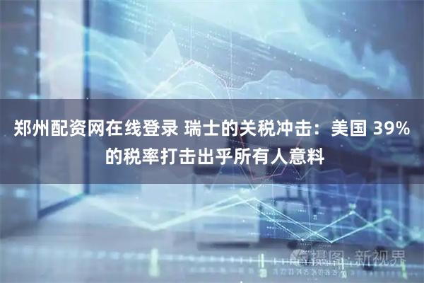 郑州配资网在线登录 瑞士的关税冲击：美国 39% 的税率打击出乎所有人意料