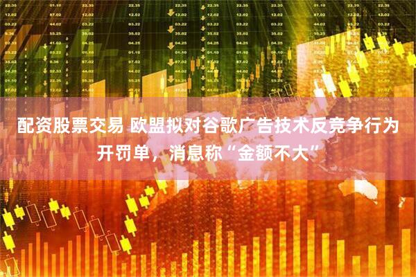 配资股票交易 欧盟拟对谷歌广告技术反竞争行为开罚单，消息称“金额不大”