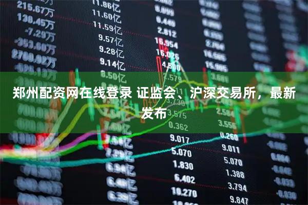 郑州配资网在线登录 证监会、沪深交易所，最新发布