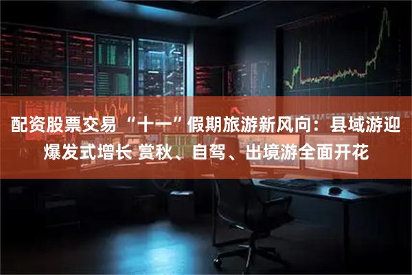 配资股票交易 “十一”假期旅游新风向：县域游迎爆发式增长 赏秋、自驾、出境游全面开花