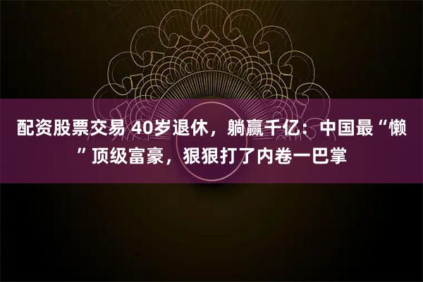 配资股票交易 40岁退休，躺赢千亿：中国最“懒”顶级富豪，狠狠打了内卷一巴掌