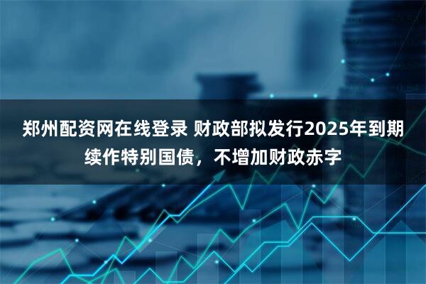 郑州配资网在线登录 财政部拟发行2025年到期续作特别国债，不增加财政赤字