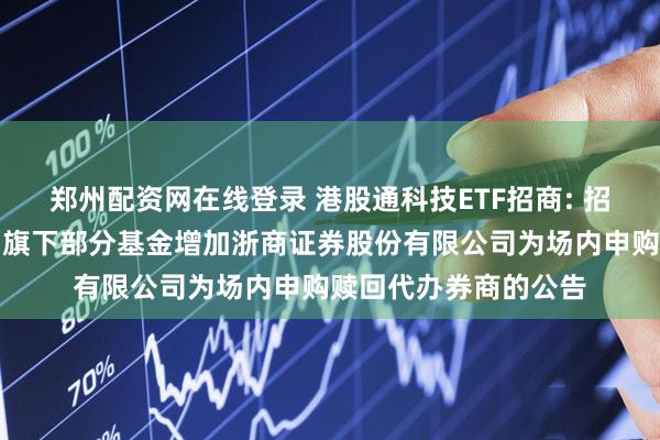 郑州配资网在线登录 港股通科技ETF招商: 招商基金管理有限公司旗下部分基金增加浙商证券股份有限公司为场内申购赎回代办券商的公告