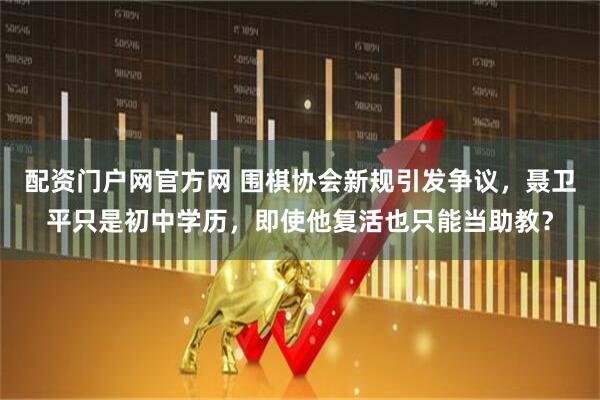 配资门户网官方网 围棋协会新规引发争议，聂卫平只是初中学历，即使他复活也只能当助教？