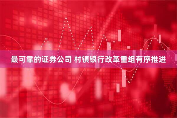 最可靠的证券公司 村镇银行改革重组有序推进