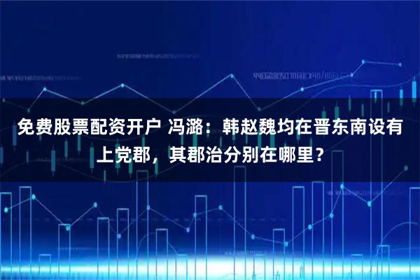 免费股票配资开户 冯潞：韩赵魏均在晋东南设有上党郡，其郡治分别在哪里？
