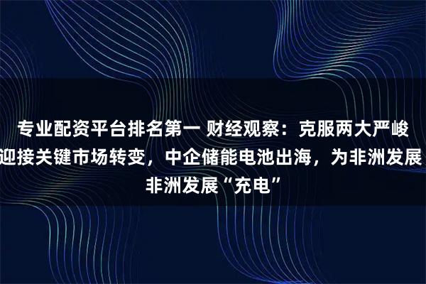 专业配资平台排名第一 财经观察：克服两大严峻挑战，迎接关键市场转变，中企储能电池出海，为非洲发展“充电”