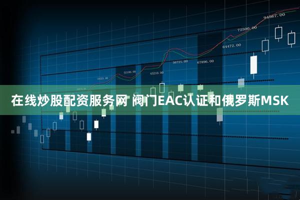 在线炒股配资服务网 阀门EAC认证和俄罗斯MSK
