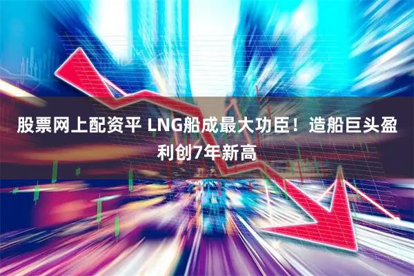 股票网上配资平 LNG船成最大功臣！造船巨头盈利创7年新高