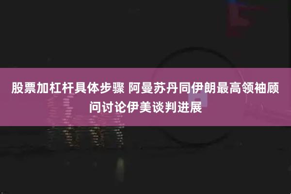 股票加杠杆具体步骤 阿曼苏丹同伊朗最高领袖顾问讨论伊美谈判进展