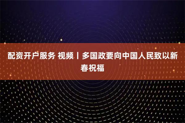 配资开户服务 视频丨多国政要向中国人民致以新春祝福