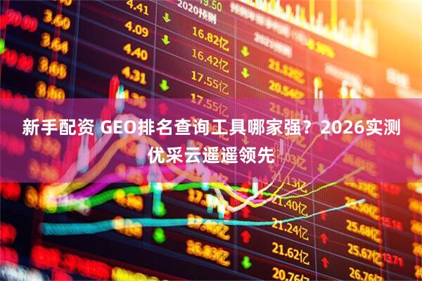 新手配资 GEO排名查询工具哪家强？2026实测优采云遥遥领先