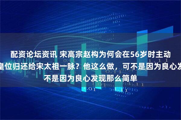 配资论坛资讯 宋高宗赵构为何会在56岁时主动退位，还把皇位归还给宋太祖一脉？他这么做，可不是因为良心发现那么简单