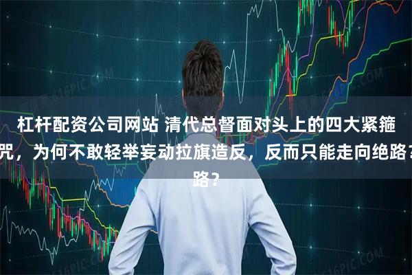 杠杆配资公司网站 清代总督面对头上的四大紧箍咒，为何不敢轻举妄动拉旗造反，反而只能走向绝路？