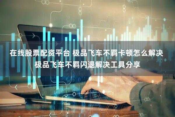 在线股票配资平台 极品飞车不羁卡顿怎么解决 极品飞车不羁闪退解决工具分享