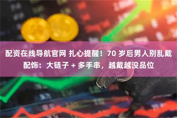 配资在线导航官网 扎心提醒！70 岁后男人别乱戴配饰：大链子 + 多手串，越戴越没品位