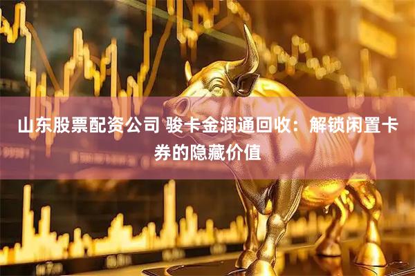 山东股票配资公司 骏卡金润通回收：解锁闲置卡券的隐藏价值