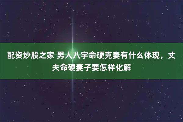 配资炒股之家 男人八字命硬克妻有什么体现，丈夫命硬妻子要怎样化解