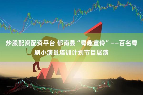 炒股配资配资平台 郁南县“粤趣童伶”——百名粤剧小演员培训计划节目展演
