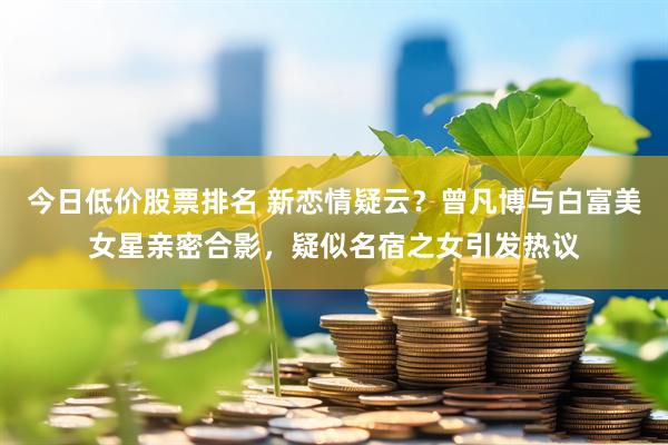 今日低价股票排名 新恋情疑云?曾凡博与白富美女星亲密合影,疑似名宿之女引发热议
