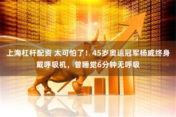 上海杠杆配资 太可怕了！45岁奥运冠军杨威终身戴呼吸机，曾睡觉6分钟无呼吸