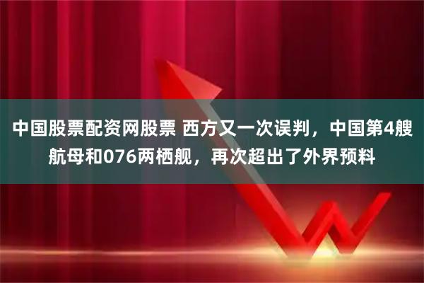 中国股票配资网股票 西方又一次误判,中国第4艘航母和076两栖舰,再次超出了外界预料