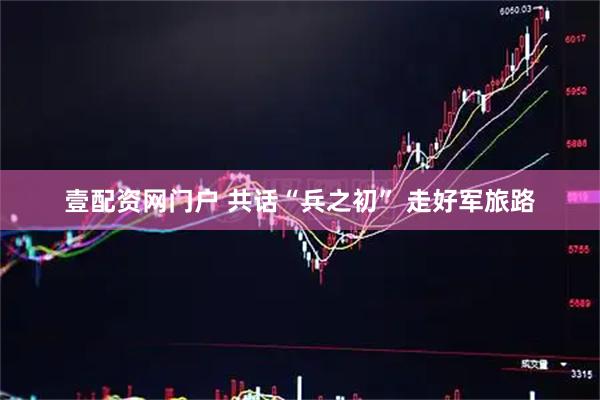 壹配资网门户 共话“兵之初” 走好军旅路