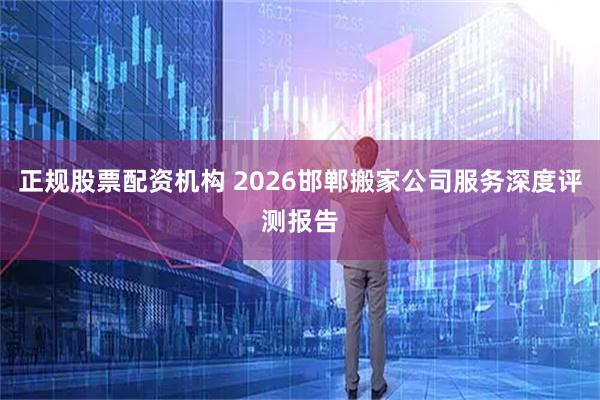 正规股票配资机构 2026邯郸搬家公司服务深度评测报告