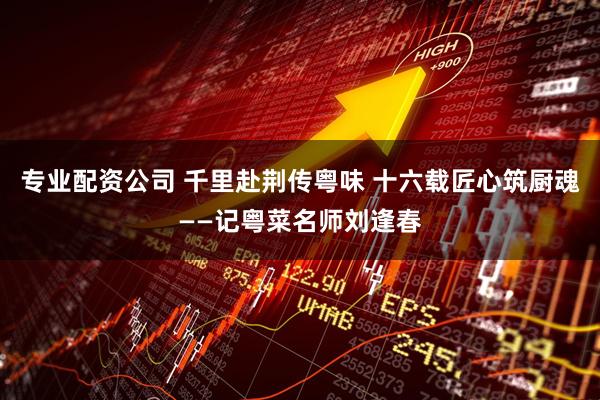 专业配资公司 千里赴荆传粤味 十六载匠心筑厨魂——记粤菜名师刘逢春