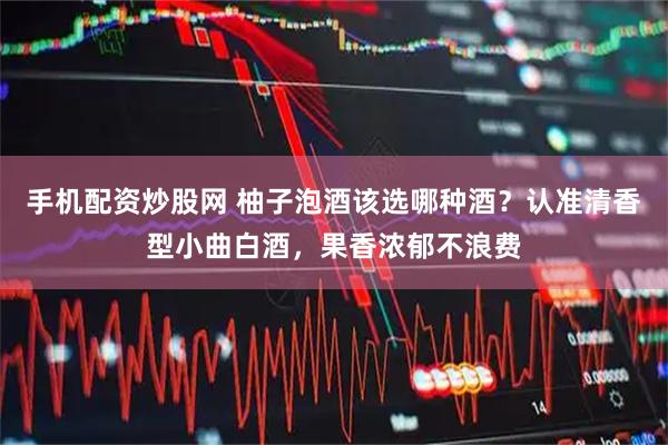手机配资炒股网 柚子泡酒该选哪种酒？认准清香型小曲白酒，果香浓郁不浪费
