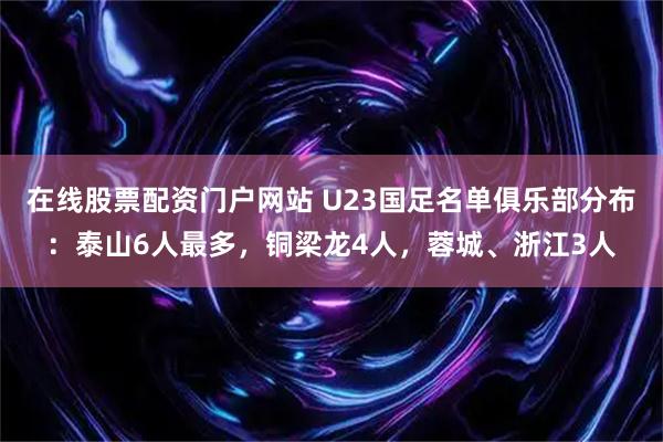 在线股票配资门户网站 U23国足名单俱乐部分布：泰山6人最多，铜梁龙4人，蓉城、浙江3人