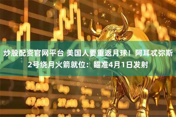 炒股配资官网平台 美国人要重返月球！阿耳忒弥斯2号绕月火箭就位：瞄准4月1日发射