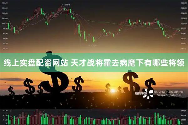 线上实盘配资网站 天才战将霍去病麾下有哪些将领
