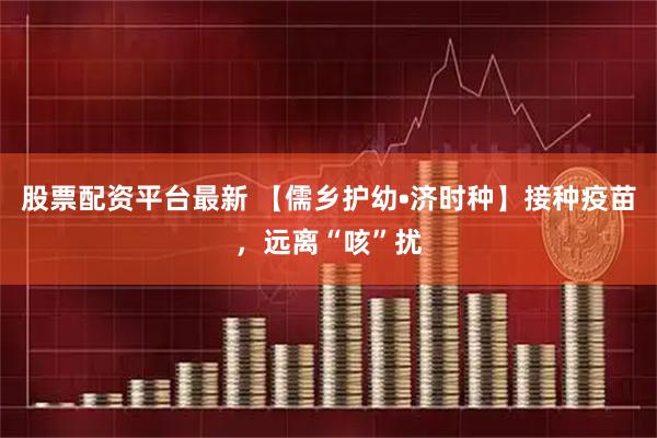 股票配资平台最新 【儒乡护幼•济时种】接种疫苗，远离“咳”扰