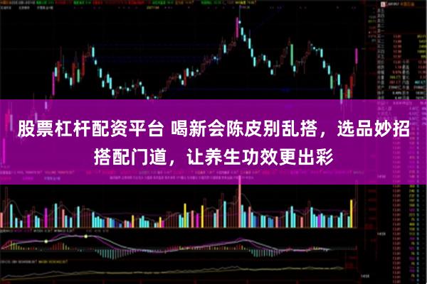 股票杠杆配资平台 喝新会陈皮别乱搭，选品妙招搭配门道，让养生功效更出彩