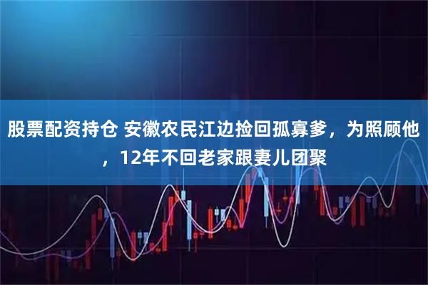 股票配资持仓 安徽农民江边捡回孤寡爹，为照顾他，12年不回老家跟妻儿团聚