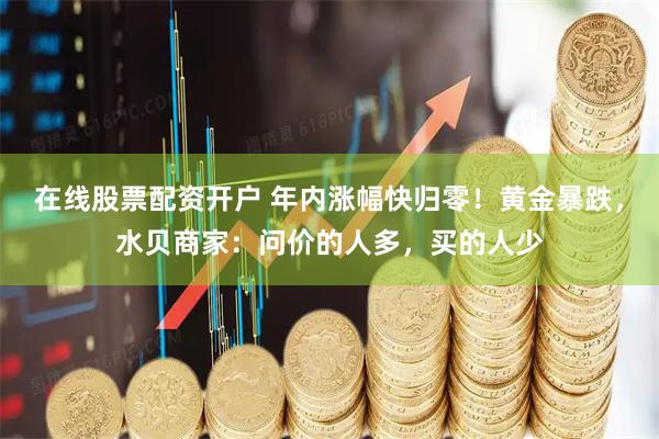 在线股票配资开户 年内涨幅快归零！黄金暴跌，水贝商家：问价的人多，买的人少