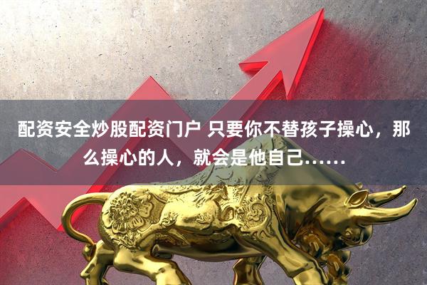 配资安全炒股配资门户 只要你不替孩子操心，那么操心的人，就会是他自己……